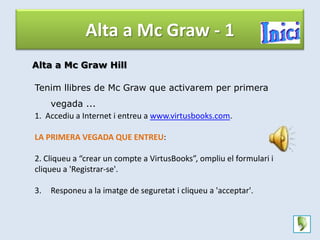 Alta a Mc Graw - 1
Alta a Mc Graw Hill

Tenim llibres de Mc Graw que activarem per primera
    vegada ...
1. Accediu a Internet i entreu a www.virtusbooks.com.

LA PRIMERA VEGADA QUE ENTREU:

2. Cliqueu a “crear un compte a VirtusBooks”, ompliu el formulari i
cliqueu a 'Registrar-se'.

3.   Responeu a la imatge de seguretat i cliqueu a 'acceptar'.
 