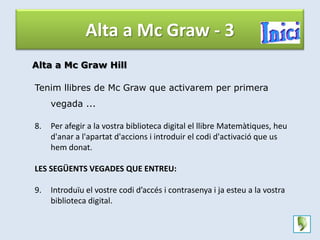 Alta a Mc Graw - 3
Alta a Mc Graw Hill

Tenim llibres de Mc Graw que activarem per primera
     vegada ...

8.   Per afegir a la vostra biblioteca digital el llibre Matemàtiques, heu
     d'anar a l'apartat d'accions i introduir el codi d'activació que us
     hem donat.

LES SEGÜENTS VEGADES QUE ENTREU:

9.   Introduïu el vostre codi d’accés i contrasenya i ja esteu a la vostra
     biblioteca digital.
 