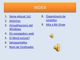 INDEX
1. Xarxa educat 1x1      8. Organització de
2. Antivirus                carpetes
3. Actualitzacions del   9. Alta a Mc Graw
   Windows
4. Els navegadors web
5. El Word activat?
6. Salvapantalles
7. Nom de l’ordinador
 