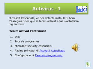 Antivirus - 1
Microsoft Essentials, ve per defecte instal·lat i hem
d’assegurar-nos que el tenim activat i que s’actualitza
regularment

Tenim activat l’antivirus?

 1. Inici
 2. Tots els programes
 3. Microsoft security essencials
 4. Pàgina principal  Activat i Actualitzat
 5. Configuració  Examen programmat
 