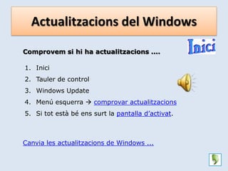 Actualitzacions del Windows

Comprovem si hi ha actualitzacions ....

1. Inici
2. Tauler de control
3. Windows Update
4. Menú esquerra  comprovar actualitzacions
5. Si tot està bé ens surt la pantalla d’activat.



Canvia les actualitzacions de Windows ...
 