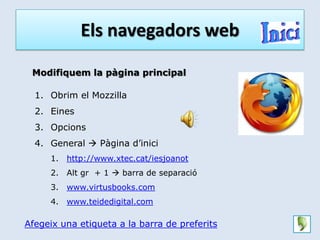 Els navegadors web

 Modifiquem la pàgina principal

  1. Obrim el Mozzilla
  2. Eines
  3. Opcions
  4. General  Pàgina d’inici
     1.   http://www.xtec.cat/iesjoanot
     2.   Alt gr + 1  barra de separació
     3.   www.virtusbooks.com
     4.   www.teidedigital.com

Afegeix una etiqueta a la barra de preferits
 