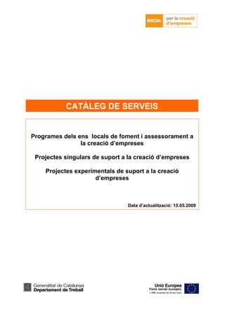 CATÀLEG DE SERVEIS


Programes dels ens locals de foment i assessorament a
                la creació d’empreses

 Projectes singulars de suport a la creació d’empreses

    Projectes experimentals de suport a la creació
                     d’empreses



                                Data d’actualització: 15.05.2009
 