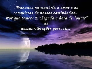 Trazemos na memória o amor e as conquistas de nossas caminhadas...  Por que temer? É chegada a hora de “ouvir” as  nossas vibrações pessoais...   