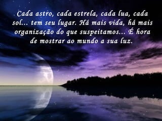 Cada astro, cada estrela, cada lua, cada sol... tem seu lugar. Há mais vida, há mais organização do que suspeitamos... É hora de mostrar ao mundo a sua luz.   