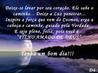 Deixe-se levar por seu coração. Ele sabe o caminho... Deixe a Luz penetrar... Inspire a força que vem do Cosmos, erga a cabeça e caminhe, guiado pela Verdade.  E seja pleno, feliz, pois você é...  “ FILHO AMADO DE DEUS”   Dú Tenha um bom dia!!! 