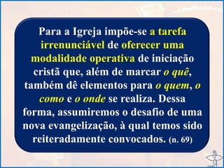 Para a Igreja impõe-se a tarefa
irrenunciável de oferecer uma
modalidade operativa de iniciação
cristã que, além de marcar o quê,
também dê elementos para o quem, o
como e o onde se realiza. Dessa
forma, assumiremos o desafio de uma
nova evangelização, à qual temos sido
reiteradamente convocados. (n. 69)
 