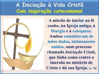 A Iniciação à Vida Cristã
Com inspiração catecumenal
A missão de iniciar na fé
coube, na Igreja antiga, à
liturgia e à catequese.
Ambas caminhavam de
mãos dadas, intimamente
unidas, num processo
chamado Iniciação Cristã,
que tinha como centro a
imersão no mistério de
Cristo e da sua Igreja. (n. 70)
 