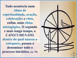 Tudo acontecia num
clima de
espiritualidade, oração,
celebrações e ritos,
enfim, num clima
mistagógico. O segundo
e mais longo tempo, o
CATECUMENATO,
dentro do qual nasceu a
catequese, passou a
denominar todo o
processo iniciático. (n. 70)
 