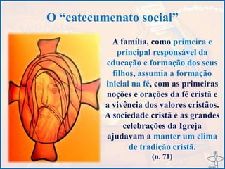 O “catecumenato social”
A família, como primeira e
principal responsável da
educação e formação dos seus
filhos, assumia a formação
inicial na fé, com as primeiras
noções e orações da fé cristã e
a vivência dos valores cristãos.
A sociedade cristã e as grandes
celebrações da Igreja
ajudavam a manter um clima
de tradição cristã.
(n. 71)
 