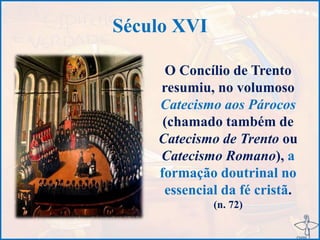 Século XVI
O Concílio de Trento
resumiu, no volumoso
Catecismo aos Párocos
(chamado também de
Catecismo de Trento ou
Catecismo Romano), a
formação doutrinal no
essencial da fé cristã.
(n. 72)
 
