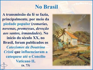 No Brasil
A transmissão da fé se fazia,
principalmente, por meio da
piedade popular (romarias,
novenas, promessas, devoção
aos santos, irmandades). No
início do século XX, no
Brasil, foram publicados os
Catecismos da Doutrina
Cristã que influenciaram a
catequese até o Concílio
Vaticano II.
(n. 73)
 