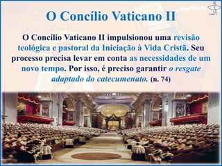 O Concílio Vaticano II
O Concílio Vaticano II impulsionou uma revisão
teológica e pastoral da Iniciação à Vida Cristã. Seu
processo precisa levar em conta as necessidades de um
novo tempo. Por isso, é preciso garantir o resgate
adaptado do catecumenato. (n. 74)
 