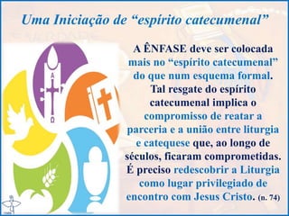 Uma Iniciação de “espírito catecumenal”
A ÊNFASE deve ser colocada
mais no “espírito catecumenal”
do que num esquema formal.
Tal resgate do espírito
catecumenal implica o
compromisso de reatar a
parceria e a união entre liturgia
e catequese que, ao longo de
séculos, ficaram comprometidas.
É preciso redescobrir a Liturgia
como lugar privilegiado de
encontro com Jesus Cristo. (n. 74)
 