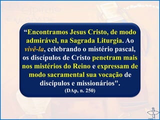 “Encontramos Jesus Cristo, de modo
admirável, na Sagrada Liturgia. Ao
vivê-la, celebrando o mistério pascal,
os discípulos de Cristo penetram mais
nos mistérios do Reino e expressam de
modo sacramental sua vocação de
discípulos e missionários".
(DAp, n. 250)
 