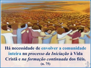 Há necessidade de envolver a comunidade
inteira no processo da Iniciação à Vida
Cristã e na formação continuada dos fiéis.
(n. 75)
 