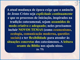 A atual mudança de época exige que o anúncio
de Jesus Cristo seja explicitado continuamente
e que os processos de Iniciação, inspirados na
tradição catecumenal, sejam assumidos de
modo criativo e adequado; neles precisamos
incluir NOVOS TEMAS (como ecumenismo,
ecologia, comunicação moderna, questões
sociais) e ter flexibilidade para atender às
situações concretas dos catecúmenos. A leitura
orante da Bíblia nos ajuda nisso.
(n. 75)
 