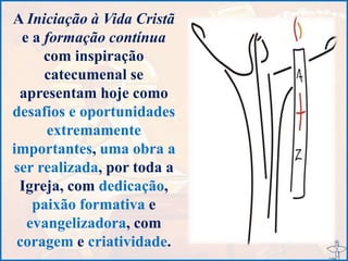 A Iniciação à Vida Cristã
e a formação contínua
com inspiração
catecumenal se
apresentam hoje como
desafios e oportunidades
extremamente
importantes, uma obra a
ser realizada, por toda a
Igreja, com dedicação,
paixão formativa e
evangelizadora, com
coragem e criatividade.
 