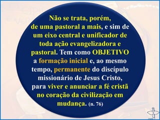 Não se trata, porém,
de uma pastoral a mais, e sim de
um eixo central e unificador de
toda ação evangelizadora e
pastoral. Tem como OBJETIVO
a formação inicial e, ao mesmo
tempo, permanente do discípulo
missionário de Jesus Cristo,
para viver e anunciar a fé cristã
no coração da civilização em
mudança. (n. 76)
 