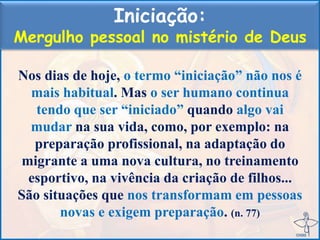 Iniciação:
Mergulho pessoal no mistério de Deus
Nos dias de hoje, o termo “iniciação” não nos é
mais habitual. Mas o ser humano continua
tendo que ser “iniciado” quando algo vai
mudar na sua vida, como, por exemplo: na
preparação profissional, na adaptação do
migrante a uma nova cultura, no treinamento
esportivo, na vivência da criação de filhos...
São situações que nos transformam em pessoas
novas e exigem preparação. (n. 77)
 