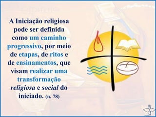 A Iniciação religiosa
pode ser definida
como um caminho
progressivo, por meio
de etapas, de ritos e
de ensinamentos, que
visam realizar uma
transformação
religiosa e social do
iniciado. (n. 78)
 