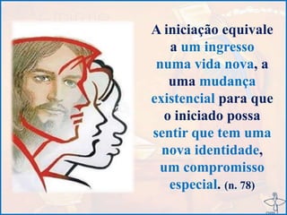 A iniciação equivale
a um ingresso
numa vida nova, a
uma mudança
existencial para que
o iniciado possa
sentir que tem uma
nova identidade,
um compromisso
especial. (n. 78)
 