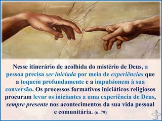 Nesse itinerário de acolhida do mistério de Deus, a
pessoa precisa ser iniciada por meio de experiências que
a toquem profundamente e a impulsionem à sua
conversão. Os processos formativos iniciáticos religiosos
procuram levar os iniciantes a uma experiência de Deus,
sempre presente nos acontecimentos da sua vida pessoal
e comunitária. (n. 79)
 