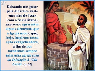 Deixando-nos guiar
pela dinâmica deste
encontro de Jesus
[com a Samaritana],
queremos apresentar
alguns elementos que
a Igreja usou e que,
hoje, inspiram nossa
ação evangelizadora,
a fim de nos
tornarmos sempre
mais uma Igreja casa
da Iniciação à Vida
Cristã. (n. 63)
 