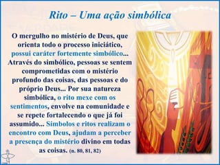 Rito – Uma ação simbólica
O mergulho no mistério de Deus, que
orienta todo o processo iniciático,
possui caráter fortemente simbólico...
Através do simbólico, pessoas se sentem
comprometidas com o mistério
profundo das coisas, das pessoas e do
próprio Deus... Por sua natureza
simbólica, o rito mexe com os
sentimentos, envolve na comunidade e
se repete fortalecendo o que já foi
assumido... Símbolos e ritos realizam o
encontro com Deus, ajudam a perceber
a presença do mistério divino em todas
as coisas. (n. 80, 81, 82)
 