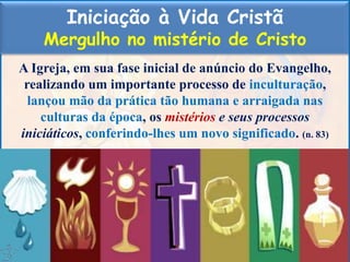 Iniciação à Vida Cristã
Mergulho no mistério de Cristo
A Igreja, em sua fase inicial de anúncio do Evangelho,
realizando um importante processo de inculturação,
lançou mão da prática tão humana e arraigada nas
culturas da época, os mistérios e seus processos
iniciáticos, conferindo-lhes um novo significado. (n. 83)
 