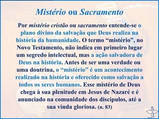 Mistério ou Sacramento
Por mistério cristão ou sacramento entende-se o
plano divino da salvação que Deus realiza na
história da humanidade. O termo “mistério”, no
Novo Testamento, não indica em primeiro lugar
um segredo intelectual, mas a ação salvadora de
Deus na história. Antes de ser uma verdade ou
uma doutrina, o “mistério” é um acontecimento
realizado na história e oferecido como salvação a
todos os seres humanos. Esse mistério de Deus
chega à sua plenitude em Jesus de Nazaré e é
anunciado na comunidade dos discípulos, até a
sua vinda gloriosa. (n. 83)
 