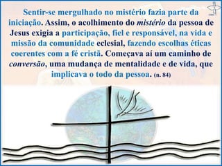 Sentir-se mergulhado no mistério fazia parte da
iniciação. Assim, o acolhimento do mistério da pessoa de
Jesus exigia a participação, fiel e responsável, na vida e
missão da comunidade eclesial, fazendo escolhas éticas
coerentes com a fé cristã. Começava aí um caminho de
conversão, uma mudança de mentalidade e de vida, que
implicava o todo da pessoa. (n. 84)
 