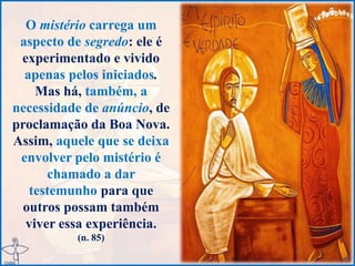 O mistério carrega um
aspecto de segredo: ele é
experimentado e vivido
apenas pelos iniciados.
Mas há, também, a
necessidade de anúncio, de
proclamação da Boa Nova.
Assim, aquele que se deixa
envolver pelo mistério é
chamado a dar
testemunho para que
outros possam também
viver essa experiência.
(n. 85)
 