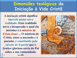 Dimensões teológicas da
Iniciação à Vida Cristã
A iniciação cristã significa
imersão numa nova
realidade. Essa realidade
nova e inesperada à qual ela
introduz é o mistério de
Cristo Jesus ... O mistério de
Cristo, entre a ascensão e a
parusia, é constituído pela
missão do Espírito que o
Senhor glorioso envia do Pai
sobre a sua comunidade.
(n. 88)
 