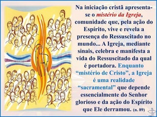 Na iniciação cristã apresenta-
se o mistério da Igreja,
comunidade que, pela ação do
Espírito, vive e revela a
presença do Ressuscitado no
mundo... A Igreja, mediante
sinais, celebra e manifesta a
vida do Ressuscitado da qual
é portadora. Enquanto
“mistério de Cristo”, a Igreja
é uma realidade
“sacramental” que depende
essencialmente do Senhor
glorioso e da ação do Espírito
que Ele derramou. (n. 89)
 