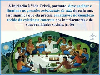 A Iniciação à Vida Cristã, portanto, deve acolher e
iluminar as questões existenciais da vida de cada um.
Isso significa que ela precisa enraizar-se no complexo
tecido da existência concreta dos interlocutores e de
suas realidades sociais. (n. 90)
 