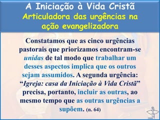A Iniciação à Vida Cristã
Articuladora das urgências na
ação evangelizadora
Constatamos que as cinco urgências
pastorais que priorizamos encontram-se
unidas de tal modo que trabalhar um
desses aspectos implica que os outros
sejam assumidos. A segunda urgência:
“Igreja: casa da Iniciação à Vida Cristã”
precisa, portanto, incluir as outras, ao
mesmo tempo que as outras urgências a
supõem. (n. 64)
 