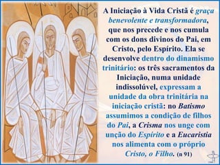 A Iniciação à Vida Cristã é graça
benevolente e transformadora,
que nos precede e nos cumula
com os dons divinos do Pai, em
Cristo, pelo Espírito. Ela se
desenvolve dentro do dinamismo
trinitário: os três sacramentos da
Iniciação, numa unidade
indissolúvel, expressam a
unidade da obra trinitária na
iniciação cristã: no Batismo
assumimos a condição de filhos
do Pai, a Crisma nos unge com
unção do Espírito e a Eucaristia
nos alimenta com o próprio
Cristo, o Filho. (n 91)
 