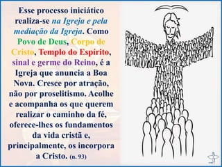 Esse processo iniciático
realiza-se na Igreja e pela
mediação da Igreja. Como
Povo de Deus, Corpo de
Cristo, Templo do Espírito,
sinal e germe do Reino, é a
Igreja que anuncia a Boa
Nova. Cresce por atração,
não por proselitismo. Acolhe
e acompanha os que querem
realizar o caminho da fé,
oferece-lhes os fundamentos
da vida cristã e,
principalmente, os incorpora
a Cristo. (n. 93)
 