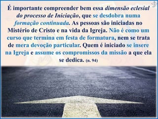 É importante compreender bem essa dimensão eclesial
do processo de Iniciação, que se desdobra numa
formação continuada. As pessoas são iniciadas no
Mistério de Cristo e na vida da Igreja. Não é como um
curso que termina em festa de formatura, nem se trata
de mera devoção particular. Quem é iniciado se insere
na Igreja e assume os compromissos da missão a que ela
se dedica. (n. 94)
 