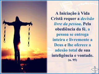 A Iniciação à Vida
Cristã requer a decisão
livre da pessoa. Pela
obediência da fé, a
pessoa se entrega
inteira e livremente a
Deus e lhe oferece a
adesão total de sua
inteligência e vontade.
(n. 95)
 