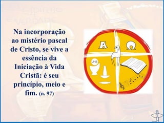 Na incorporação
ao mistério pascal
de Cristo, se vive a
essência da
Iniciação à Vida
Cristã: é seu
princípio, meio e
fim. (n. 97)
 