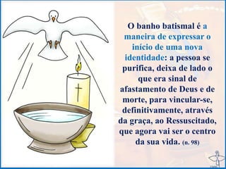 O banho batismal é a
maneira de expressar o
início de uma nova
identidade: a pessoa se
purifica, deixa de lado o
que era sinal de
afastamento de Deus e de
morte, para vincular-se,
definitivamente, através
da graça, ao Ressuscitado,
que agora vai ser o centro
da sua vida. (n. 98)
 