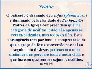 Neófito
O batizado é chamado de neófito (planta nova)
e iluminado pela claridade do Senhor... Os
Padres da Igreja compreendem que, na
categoria de neófitos, estão não apenas os
recém-batizados, mas todos os fiéis. Esta
abrangência tem por base, a compreensão de
que a graça da fé e a conversão pessoal ao
seguimento de Jesus pertencem a uma
dinâmica que percorre toda a nossa vida, o
que faz com que sempre sejamos neófitos.
(n. 98; 99)
 