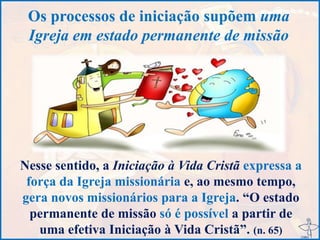 Os processos de iniciação supõem uma
Igreja em estado permanente de missão
Nesse sentido, a Iniciação à Vida Cristã expressa a
força da Igreja missionária e, ao mesmo tempo,
gera novos missionários para a Igreja. “O estado
permanente de missão só é possível a partir de
uma efetiva Iniciação à Vida Cristã”. (n. 65)
 