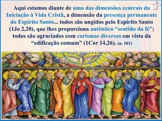 Aqui estamos diante de uma das dimensões centrais da
Iniciação à Vida Cristã, a dimensão da presença permanente
do Espírito Santo... todos são ungidos pelo Espírito Santo
(1Jo 2,20), que lhes proporciona autêntico “sentido da fé”;
todos são agraciados com carismas diversos em vista da
“edificação comum” (1Cor 14,26). (n. 101)
 