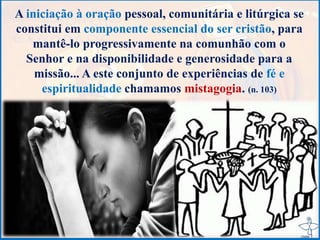 A iniciação à oração pessoal, comunitária e litúrgica se
constitui em componente essencial do ser cristão, para
mantê-lo progressivamente na comunhão com o
Senhor e na disponibilidade e generosidade para a
missão... A este conjunto de experiências de fé e
espiritualidade chamamos mistagogia. (n. 103)
 