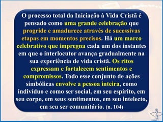 O processo total da Iniciação à Vida Cristã é
pensado como uma grande celebração que
progride e amadurece através de sucessivas
etapas em momentos precisos. Há um marco
celebrativo que impregna cada um dos instantes
em que o interlocutor avança gradualmente na
sua experiência de vida cristã. Os ritos
expressam e fortalecem sentimentos e
compromissos. Todo esse conjunto de ações
simbólicas envolve a pessoa inteira, como
indivíduo e como ser social, em seu espírito, em
seu corpo, em seus sentimentos, em seu intelecto,
em seu ser comunitário. (n. 104)
 