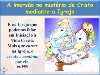 A imersão no mistério de Cristo
mediante a Igreja
É na Igreja que
podemos falar
em Iniciação à
Vida Cristã.
Mais que entrar
na Igreja, o
crente é acolhido
por ela.
(n. 105)
 