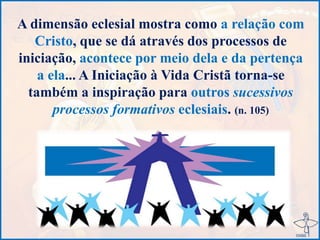 A dimensão eclesial mostra como a relação com
Cristo, que se dá através dos processos de
iniciação, acontece por meio dela e da pertença
a ela... A Iniciação à Vida Cristã torna-se
também a inspiração para outros sucessivos
processos formativos eclesiais. (n. 105)
 